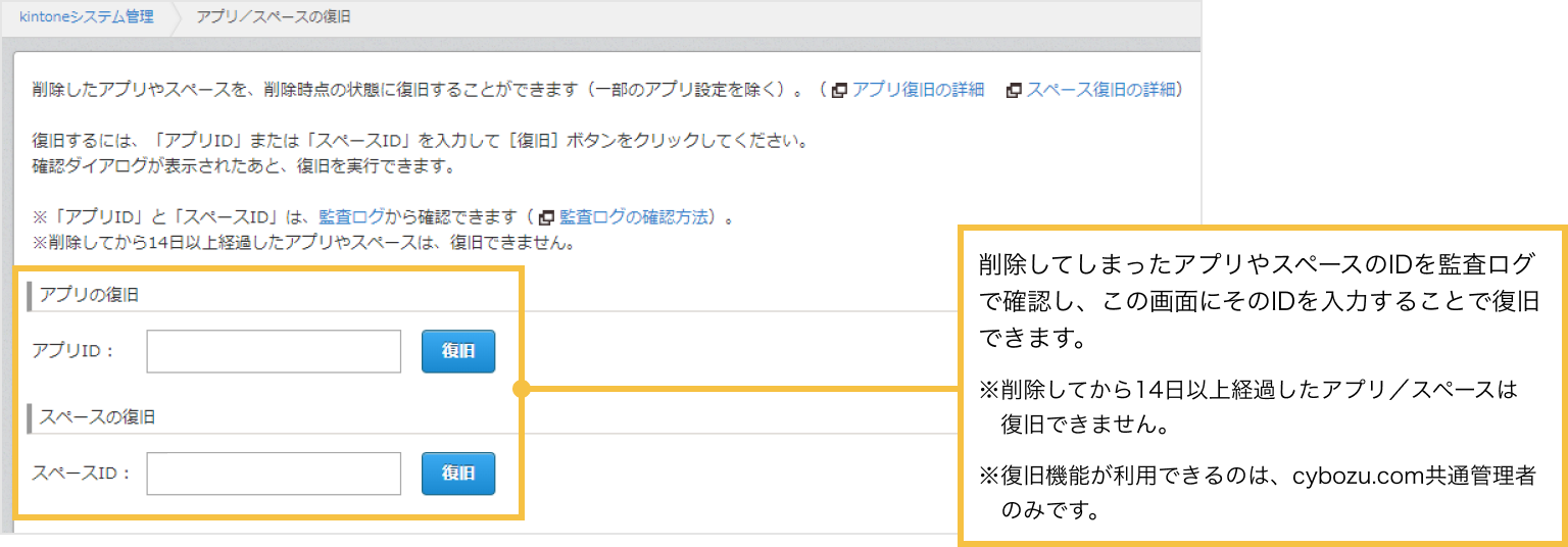 削除してしまったアプリやスペースのIDを監査ログで確認し、アプリ/スペースの復旧画面にそのIDを入力することで復旧できます。

※削除してから14日以上経過したアプリ／スペースは復旧できません。
※復旧機能が利用できるのは、cybozu.com共通管理者のみです。
